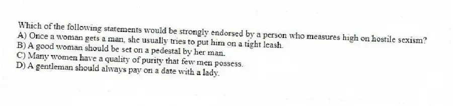 Which of the following statements would be strongly endorsed by a person who measures high on hostile sexism?
A) Once a woman gets a man, she usually tries to put him on a tight leash.
B) A good woman should be set on a pedestal by her man.
C) Many women have a quality of purity that few men possess.
D) A gentleman should always pay on a date with a lady.