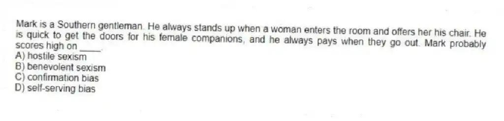 Mark is a Southern gentleman. He always stands up when a woman enters the room and offers her his chair. He is quick to get the doors for his female companions, and he always pays when they go out. Mark probably scores high on ____.
A) hostile sexism
B) benevolent sexism
C) confirmation bias
D) self-serving bias