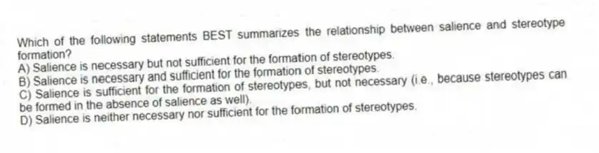 Which of the following statements BEST summarizes the relationship between salience and stereotype formation?
A) Salience is necessary but not sufficient for the formation of stereotypes.
B) Salience is necessary and sufficient for the formation of stereotypes.
C) Salience is sufficient for the formation of stereotypes, but not necessary (i.e., because stereotypes can be formed in the absence of salience as well).
D) Salience is neither necessary nor sufficient for the formation of stereotypes.