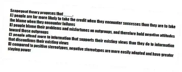 Scapegoat theory proposes that ____.
A) people are far more likely to take the credit when they encounter successes than they are to take the blame when they encounter failures
B) people blame their problems and misfortunes on outgroups, and therefore hold negative attitudes toward those outgroups
C) people attend more to information that supports their existing views than they do to information that disconfirms their existing views
D) compared to positive stereotypes, negative stereotypes are more easily adopted and have greater staying power