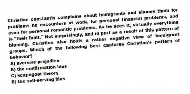 Christian constantly complains about immigrants and blames them for problems he encounters at work, for personal financial problems, and even for personal romantic problems. As he sees it, virtually everything is "their fault." Not surprisingly, and in part as a result of this pattern of blaming, Christian also holds a rather negative view of immigrant groups. Which of the following best captures Christian's pattern of behavior?
A) aversive prejudice
B) the confirmation bias
C) scapegoat theory
D) the self-serving bias