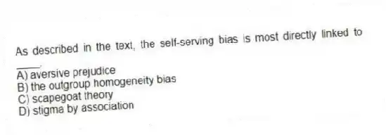 As described in the text, the self-serving bias is most directly linked to ____.
A) aversive prejudice
B) the outgroup homogeneity bias
C) scapegoat theory
D) stigma by association
