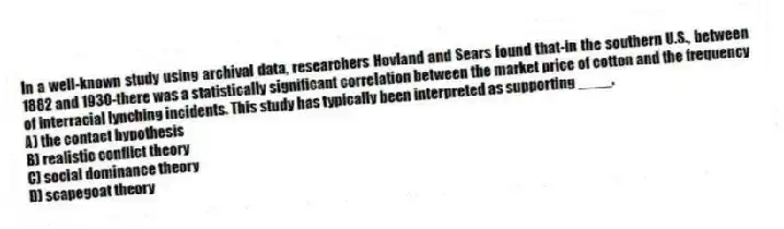 In a well-known study using archival data, researchers Hovland and Sears found that-in the southern U.S., between 1882 and 1930-there was a statistically significant correlation between the market price of cotton and the frequency of interracial lynching incidents. This study has typically been interpreted as supporting ____.
A) the contact hypothesis
B) realistic conflict theory
C) social dominance theory
D) scapegoat theory