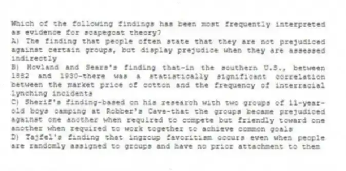 Which of the following findings has been most frequently interpreted as evidence for scapegoat theory?
A) The finding that people often state that they are not prejudiced against certain groups, but display prejudice when they are assessed indirectly
B) Hovland and Sears's finding that-in the southern U.S., between 1882 and 1930-there was a statistically significant correlation between the market price of cotton and the frequency of interracial lynching incidents
C) Sherif's finding-based on his research with two groups of 11-year-old boys camping at Robber's Cave-that the groups became prejudiced against one another when required to compete but friendly toward one another when required to work together to achieve common goals
D) Tajfel's finding that ingroup favoritism occurs even when people are randomly assigned to groups and have no prior attachment to them