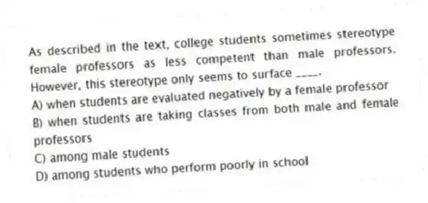 As described in the text, college students sometimes stereotype female professors as less competent than male professors. However, this stereotype only seems to surface ____.
A) when students are evaluated negatively by a female professor
B) when students are taking classes from both male and female professors
C) among male students
D) among students who perform poorly in school