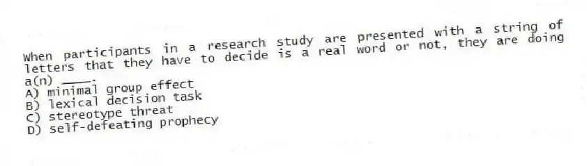 When participants in a research study are presented with a string of letters that they have to decide is a real word or not, they are doing a(n) ____.
A) minimal group effect
B) lexical decision task
C) stereotype threat
D) self-defeating prophecy