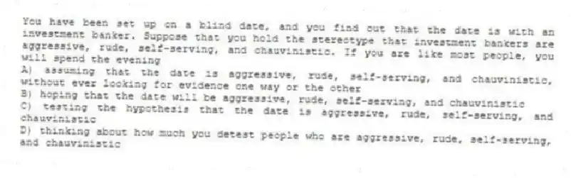 You have been set up on a blind date, and you find out that the date is with an investment banker. Suppose that you hold the stereotype that investment bankers are aggressive, rude, self-serving, and chauvinistic. If you are like most people, you will spend the evening
A) assuming that the date is aggressive, rude, self-serving, and chauvinistic, without ever looking for evidence one way or the other
B) hoping that the date will be aggressive, rude, self-serving, and chauvinistic
C) testing the hypothesis that the date is aggressive, rude, self-serving, and chauvinistic
D) thinking about how much you detest people who are aggressive, rude, self-serving, and chauvinistic