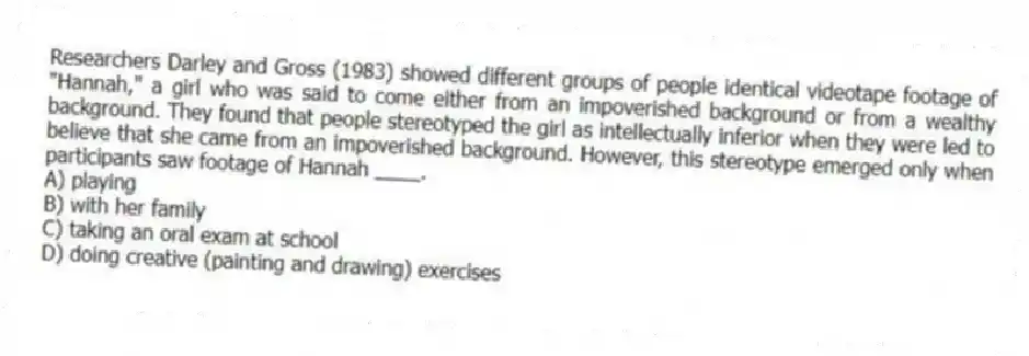 Researchers Darley and Gross (1983) showed different groups of people identical videotape footage of "Hannah," a girl who was said to come either from an impoverished background or from a wealthy background. They found that people stereotyped the girl as intellectually inferior when they were led to believe that she came from an impoverished background. However, this stereotype emerged only when participants saw footage of Hannah ____.
A) playing
B) with her family
C) taking an oral exam at school
D) doing creative (painting and drawing) exercises