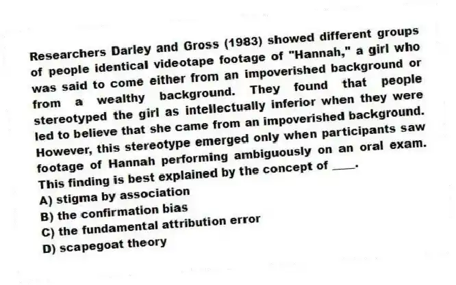 Researchers Darley and Gross (1983) showed different groups of people identical videotape footage of "Hannah," a girl who was said to come either from an impoverished background or from a wealthy background. They found that people stereotyped the girl as intellectually inferior when they were led to believe that she came from an impoverished background. However, this stereotype emerged only when participants saw footage of Hannah performing ambiguously on an oral exam. This finding is best explained by the concept of ____.
A) stigma by association
B) the confirmation bias
C) the fundamental attribution error
D) scapegoat theory
