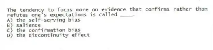The tendency to focus more on evidence that confirms rather than refutes one's expectations is called ____.
A) the self-serving bias
B) salience
C) the confirmation bias
D) the discontinuity effect
