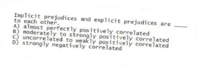 Implicit prejudices and explicit prejudices are ____ to each other.
A) almost perfectly positively correlated
B) moderately to strongly positively correlated
C) uncorrelated to weakly positively correlated
D) strongly negatively correlated