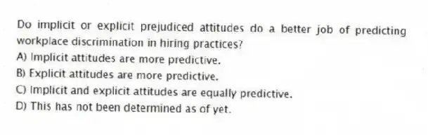 Do implicit or explicit prejudiced attitudes do a better job of predicting workplace discrimination in hiring practices?
A) Implicit attitudes are more predictive.
B) Explicit attitudes are more predictive.
C) Implicit and explicit attitudes are equally predictive.
D) This has not been determined as of yet.