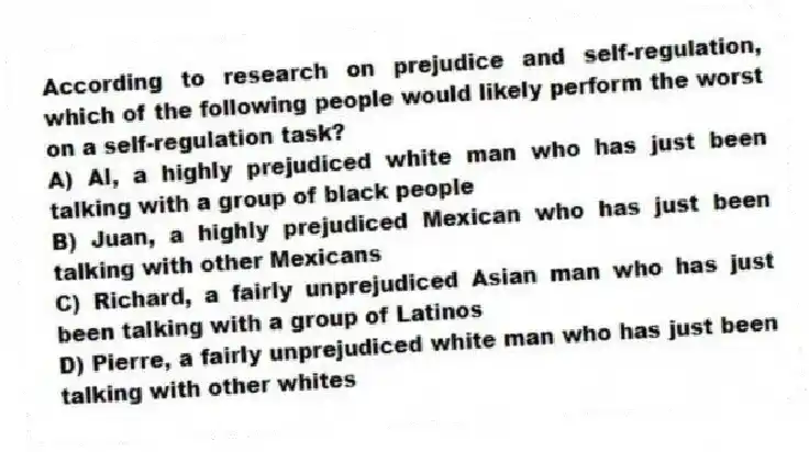 According to research on prejudice and self-regulation, which of the following people would likely perform the worst on a self-regulation task?
A) Al, a highly prejudiced white man who has just been talking with a group of black people
B) Juan, a highly prejudiced Mexican who has just been talking with other Mexicans
C) Richard, a fairly unprejudiced Asian man who has just been talking with a group of Latinos
D) Pierre, a fairly unprejudiced white man who has just been talking with other whites