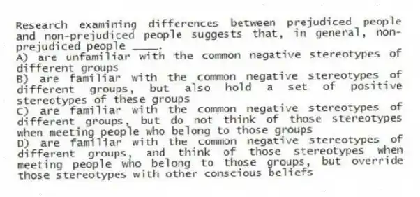 Research examining differences between prejudiced people and non-prejudiced people suggests that, in general, non-prejudiced people ____.
A) are unfamiliar with the common negative stereotypes of different groups
B) are familiar with the common negative stereotypes of different groups, but also hold a set of positive stereotypes of these groups
C) are familiar with the common negative stereotypes of different groups, but do not think of those stereotypes when meeting people who belong to those groups
D) are familiar with the common negative stereotypes of different groups, and think of those stereotypes when meeting people who belong to those groups, but override those stereotypes with other conscious beliefs