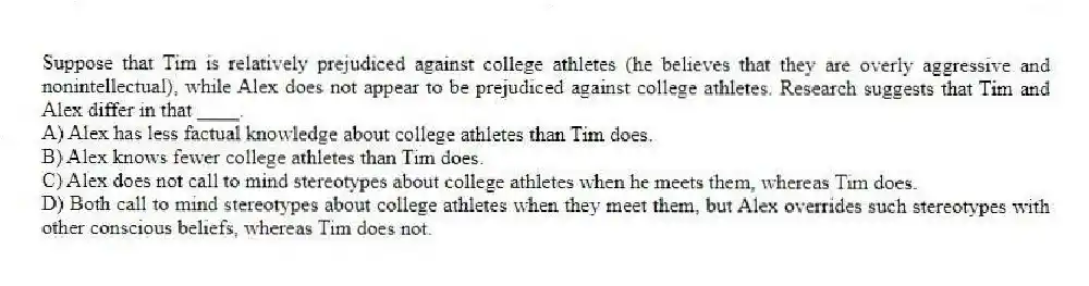 Suppose that Tim is relatively prejudiced against college athletes (he believes that they are overly aggressive and nonintellectual), while Alex does not appear to be prejudiced against college athletes. Research suggests that Tim and Alex differ in that ____.
A) Alex has less factual knowledge about college athletes than Tim does.
B) Alex knows fewer college athletes than Tim does.
C) Alex does not call to mind stereotypes about college athletes when he meets them, whereas Tim does.
D) Both call to mind stereotypes about college athletes when they meet them, but Alex overrides such stereotypes with other conscious beliefs, whereas Tim does not.