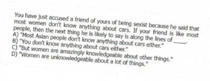 You have just accused a friend of yours of being sexist because he said that most women don't know anything about cars. If your friend is like most people, then the next thing he is likely to say is along the lines of ____.
A) "Most Asian people don't know anything about cars either."
B) "You don't know anything about cars either."
C) "But women are amazingly knowledgeable about other things."
D) "Women are unknowledgeable about a lot of things."