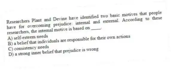 Researchers Plant and Devine have identified two basic motives that people have for overcoming prejudice: internal and external. According to these researchers, the internal motive is based on ____.
A) self-esteem needs
B) a belief that individuals are responsible for their own actions
C) consistency needs
D) a strong inner belief that prejudice is wrong