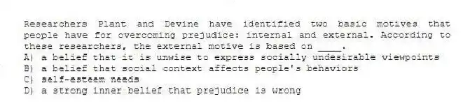 Researchers Plant and Devine have identified two basic motives that people have for overcoming prejudice: internal and external. According to these researchers, the external motive is based on ____.
A) a belief that it is unwise to express socially undesirable viewpoints
B) a belief that social context affects people's behaviors
C) self-esteem needs
D) a strong inner belief that prejudice is wrong