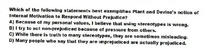 Which of the following statements best exemplifies Plant and Devine's notion of Internal Motivation to Respond Without Prejudice?
A) Because of my personal values, I believe that using stereotypes is wrong.
B) I try to act non-prejudiced because of pressure from others.
C) While there is truth to many stereotypes, they are sometimes misleading.
D) Many people who say that they are unprejudiced are actually prejudiced.