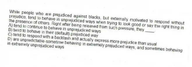 White people who are prejudiced against blacks, but externally motivated to respond without prejudice, tend to behave in unprejudiced ways when trying to look good or say the right thing in the presence of others. Right after being released from such pressure, they ____.
A) tend to continue to behave in unprejudiced ways
B) tend to behave in their (default) prejudiced way
C) tend to respond with a backlash and actually express more prejudice than usual
D) are unpredictable-sometime behaving in extremely prejudiced ways, and sometimes behaving in extremely unprejudiced ways