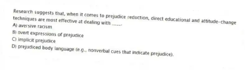 Research suggests that, when it comes to prejudice reduction, direct educational and attitude-change techniques are most effective at dealing with ____.
A) aversive racism
B) overt expressions of prejudice
C) implicit prejudice
D) prejudiced body language (e.g., nonverbal cues that indicate prejudice).