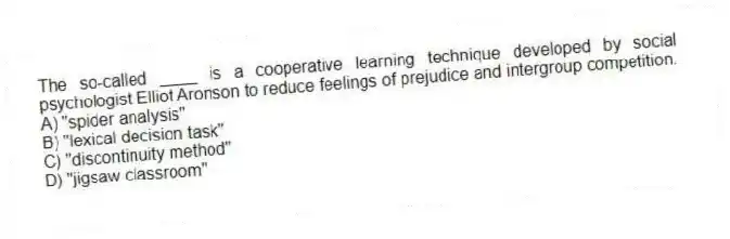 The so-called ____ is a cooperative learning technique developed by social psychologist Elliot Aronson to reduce feelings of prejudice and intergroup competition.
A) "spider analysis"
B) "lexical decision task"
C) "discontinuity method"
D) "jigsaw classroom"