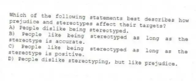 Which of the following statements best describes how prejudice and stereotypes affect their targets?
A) People dislike being stereotyped.
B) People like being stereotyped as long as the stereotype is accurate.
C) People like being stereotyped as long as the stereotype is positive.
D) People dislike stereotyping, but like prejudice.