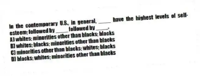 In the contemporary U.S., in general, ____ have the highest levels of self-esteem; followed by ____ followed by ____.
A) whites; minorities other than blacks; blacks
B) whites; blacks; minorities other than blacks
C) minorities other than blacks; whites; blacks
D) blacks; whites; minorities other than blacks