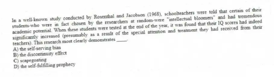 In a well-known study conducted by Rosenthal and Jacobson (1968), schoolteachers were told that certain of their students-who were in fact chosen by the researchers at random-were "intellectual bloomers" and had tremendous academic potential. When these students were tested at the end of the year, it was found that their IQ scores had indeed significantly increased (presumably as a result of the special attention and treatment they had received from their teachers). This research most clearly demonstrates ____.
A) the self-serving bias
B) the discontinuity effect
C) scapegoating
D) the self-fulfilling prophecy