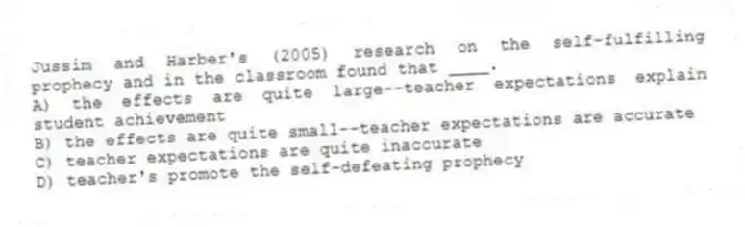 Jussim and Harber's (2005) research on the self-fulfilling prophecy and in the classroom found that ____.
A) the effects are quite large--teacher expectations explain student achievement
B) the effects are quite small--teacher expectations are accurate
C) teacher expectations are quite inaccurate
D) teacher's promote the self-defeating prophecy