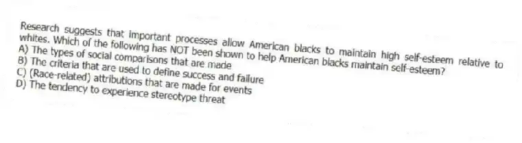 Research suggests that important processes allow American blacks to maintain high self-esteem relative to whites. Which of the following has NOT been shown to help American blacks maintain self-esteem?
A) The types of social comparisons that are made
B) The criteria that are used to define success and failure
C) (Race-related) attributions that are made for events
D) The tendency to experience stereotype threat