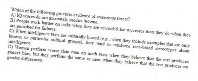 Which of the following provides evidence of stereotype threat?
A) IQ scores do not accurately predict income.
B) People work harder on tasks when they are rewarded for successes than they do when they are punished for failures.
C) When intelligence tests are culturally biased (e.g., when they include examples that are only known to particular cultural groups), they tend to reinforce race-based stereotypes about intelligence.
D) Women perform worse than men on math tests when they believe that the test produces gender bias, but they perform the same as men when they believe that the test produces no gender differences.
