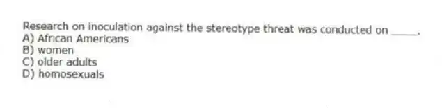 Research on inoculation against the stereotype threat was conducted on ____.
A) African Americans
B) women
C) older adults
D) homosexuals