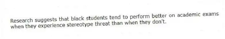 Research suggests that black students tend to perform better on academic exams when they experience stereotype threat than when they don't.