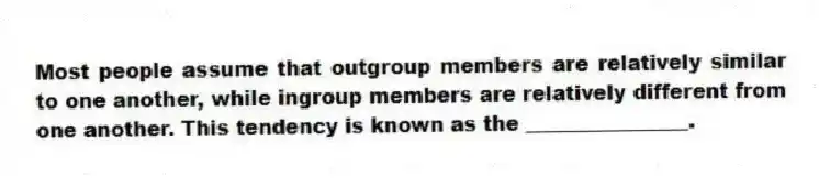 Most people assume that outgroup members are relatively similar to one another, while ingroup members are relatively different from one another. This tendency is known as the ________________.
