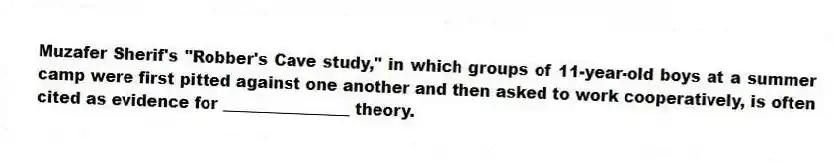 Muzafer Sherif's "Robber's Cave study," in which groups of 11-year-old boys at a summer camp were first pitted against one another and then asked to work cooperatively, is often cited as evidence for ________________ theory.