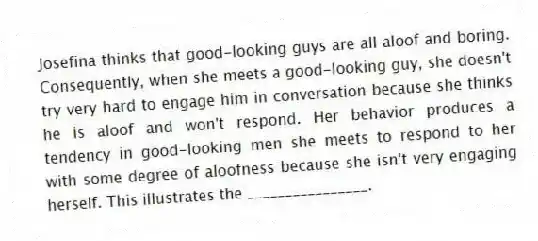 Josefina thinks that good-looking guys are all aloof and boring. Consequently, when she meets a good-looking guy, she doesn't try very hard to engage him in conversation because she thinks he is aloof and won't respond. Her behavior produces a tendency in good-looking men she meets to respond to her with some degree of aloofness because she isn't very engaging herself. This illustrates the ________________.