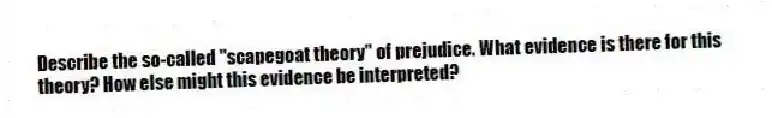 Describe the so-called "scapegoat theory" of prejudice. What evidence is there for this theory? How else might this evidence be interpreted?