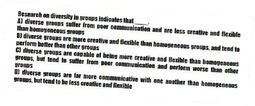 Research on diversity in groups indicates that ____.
A) diverse groups suffer from poor communication and are less creative and flexible than homogeneous groups
B) diverse groups are more creative and flexible than homogeneous groups, and tend to perform better than other groups
C) diverse groups are capable of being more creative and flexible than homogeneous groups, but tend to suffer from poor communication and perform worse than other groups
D) diverse groups are far more communicative with one another than homogeneous groups, but tend to be less creative and flexible