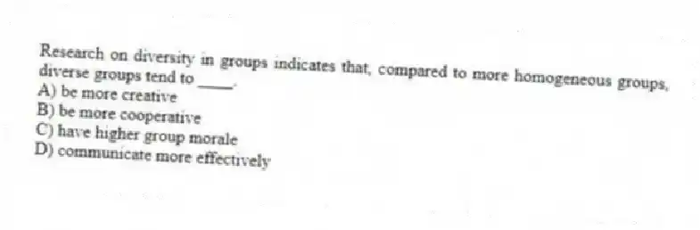 Research on diversity in groups indicates that, compared to more homogeneous groups, diverse groups tend to ____.
A) be more creative
B) be more cooperative
C) have higher group morale
D) communicate more effectively