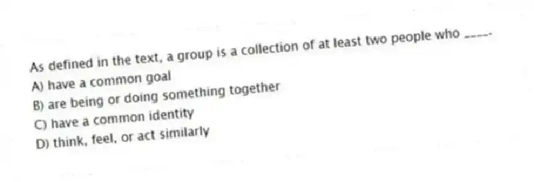 As defined in the text, a group is a collection of at least two people who ____.
A) have a common goal
B) are being or doing something together
C) have a common identity
D) think, feel, or act similarly