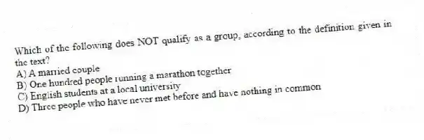 Which of the following does NOT qualify as a group, according to the definition given in the text?
A) A married couple
B) One hundred people running a marathon together
C) English students at a local university
D) Three people who have never met before and have nothing in common