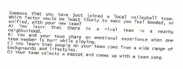 Suppose that you have just joined a local volleyball team. Which factor would be least likely to make you feel bonded, or unified, with your new team?
A) You learn that there is a rival team in a nearby neighborhood.
B) You and your team share an emotional experience when one team member is hurt while playing.
C) You learn that people on your team come from a wide range of backgrounds and lifestyles.
D) Your team selects a mascot and comes up with a team song.