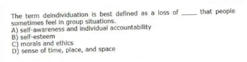 The term deindividuation is best defined as a loss of ____ that people sometimes feel in group situations.
A) self-awareness and individual accountability
B) self-esteem
C) morals and ethics
D) sense of time, place, and space