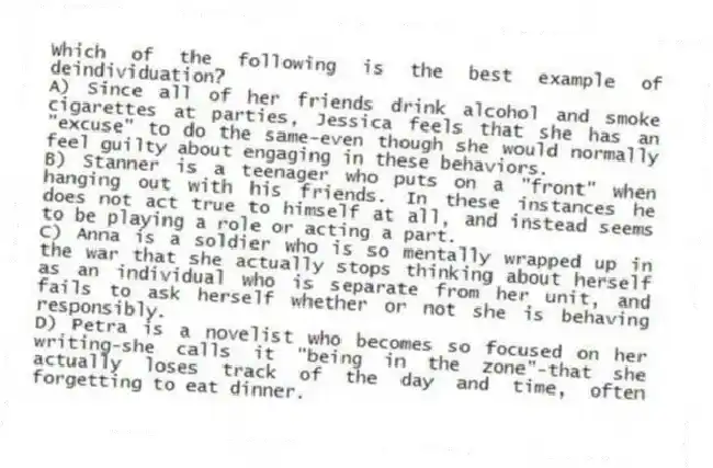 Which of the following is the best example of deindividuation?
A) Since all of her friends drink alcohol and smoke cigarettes at parties, Jessica feels that she has an "excuse" to do the same-even though she would normally feel guilty about engaging in these behaviors.
B) Stanner is a teenager who puts on a "front" when hanging out with his friends. In these instances he does not act true to himself at all, and instead seems to be playing a role or acting a part.
C) Anna is a soldier who is so mentally wrapped up in the war that she actually stops thinking about herself as an individual who is separate from her unit, and fails to ask herself whether or not she is behaving responsibly.
D) Petra is a novelist who becomes so focused on her writing-she calls it "being in the zone"-that she actually loses track of the day and time, often forgetting to eat dinner.