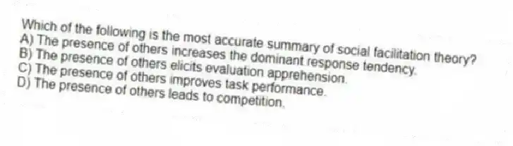 Which of the following is the most accurate summary of social facilitation theory?
A) The presence of others increases the dominant response tendency.
B) The presence of others elicits evaluation apprehension.
C) The presence of others improves task performance.
D) The presence of others leads to competition.