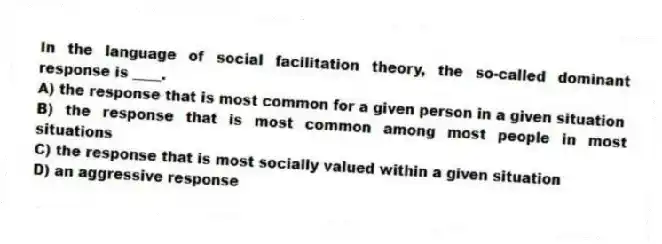 In the language of social facilitation theory, the so-called dominant response is ____.
A) the response that is most common for a given person in a given situation
B) the response that is most common among most people in most situations
C) the response that is most socially valued within a given situation
D) an aggressive response