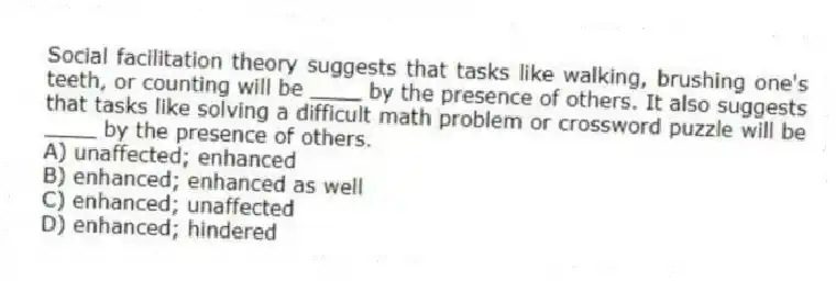 Social facilitation theory suggests that tasks like walking, brushing one's teeth, or counting will be ____ by the presence of others. It also suggests that tasks like solving a difficult math problem or crossword puzzle will be ____ by the presence of others.
A) unaffected; enhanced
B) enhanced; enhanced as well
C) enhanced; unaffected
D) enhanced; hindered