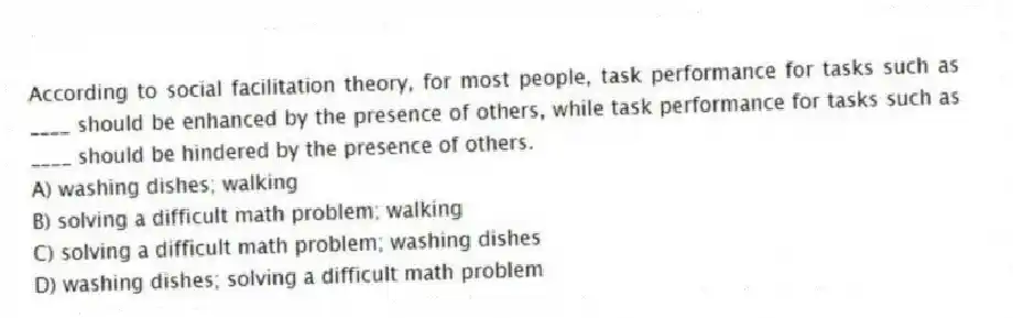 According to social facilitation theory, for most people, task performance for tasks such as ____ should be enhanced by the presence of others, while task performance for tasks such as ____ should be hindered by the presence of others.
A) washing dishes; walking
B) solving a difficult math problem; walking
C) solving a difficult math problem; washing dishes
D) washing dishes; solving a difficult math problem
