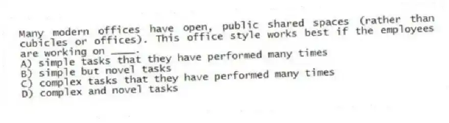 Many modern offices have open, public shared spaces (rather than cubicles or offices). This office style works best if the employees are working on ____.
A) simple tasks that they have performed many times
B) simple but novel tasks
C) complex tasks that they have performed many times
D) complex and novel tasks